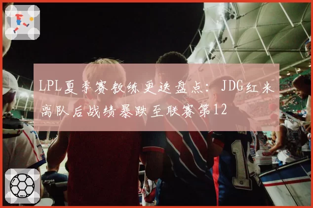 LPL夏季赛教练更迭盘点：JDG红米离队后战绩暴跌至联赛第12