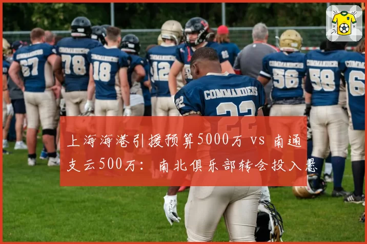 上海海港引援预算5000万 vs 南通支云500万：南北俱乐部转会投入悬殊