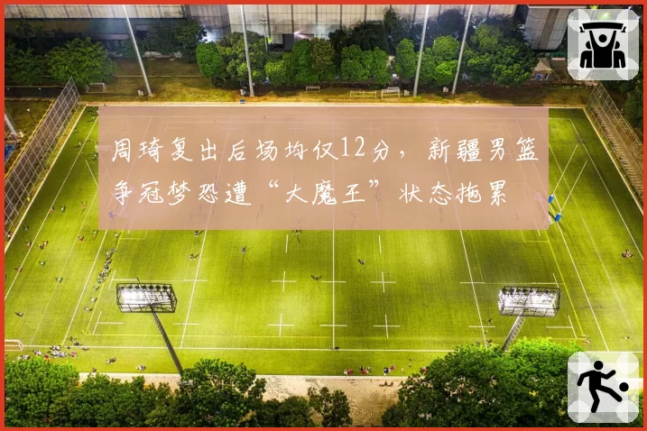 周琦复出后场均仅12分,新疆男篮争冠梦恐遭“大魔王”状态拖累