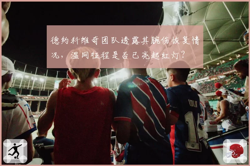 德约科维奇团队透露其腕伤恢复情况,温网征程是否已亮起红灯?