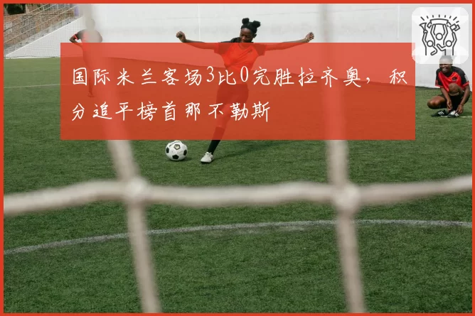 国际米兰客场3比0完胜拉齐奥,积分追平榜首那不勒斯