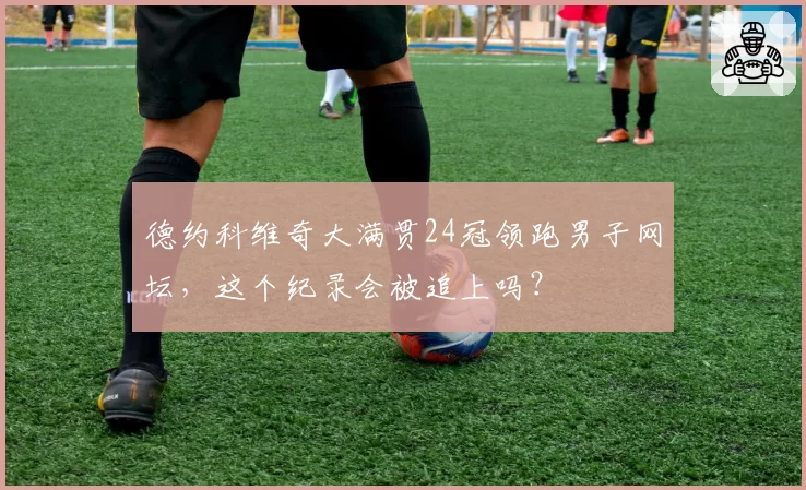 德约科维奇大满贯24冠领跑男子网坛,这个纪录会被追上吗?