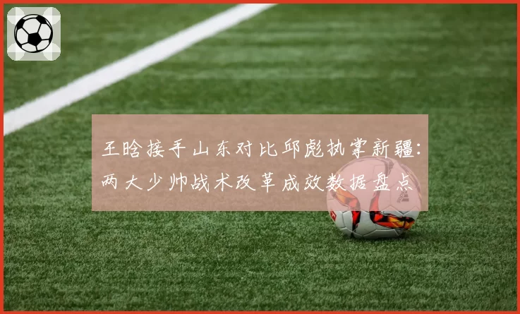 王晗接手山东对比邱彪执掌新疆：两大少帅战术改革成效数据盘点