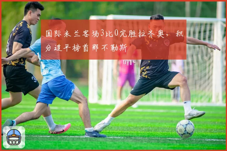 国际米兰客场3比0完胜拉齐奥,积分追平榜首那不勒斯
