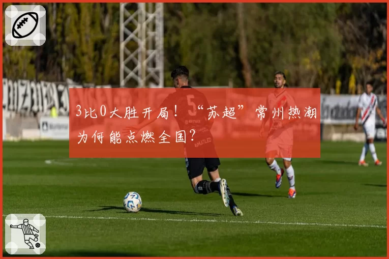 3比0大胜开局!“苏超”常州热潮为何能点燃全国?