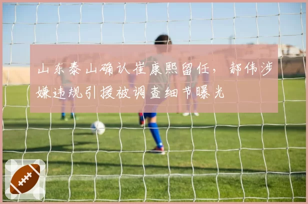 山东泰山确认崔康熙留任，郝伟涉嫌违规引援被调查细节曝光