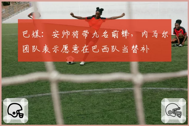 巴媒:安帅将带九名前锋,内马尔团队表示愿意在巴西队当替补
