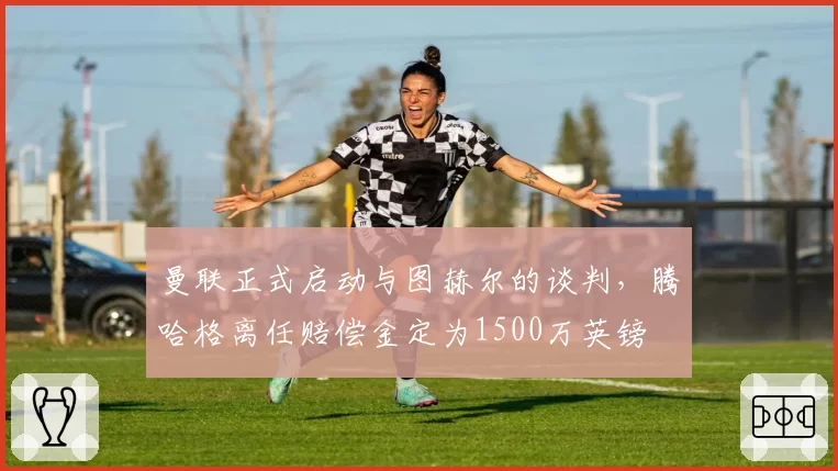 曼联正式启动与图赫尔的谈判,腾哈格离任赔偿金定为1500万英镑