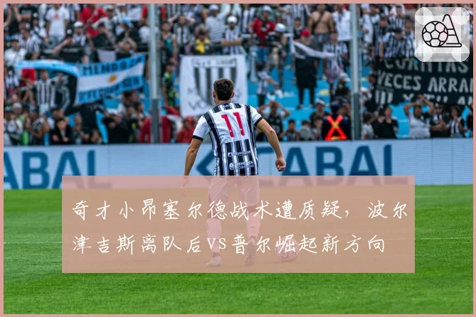 奇才小昂塞尔德战术遭质疑,波尔津吉斯离队后vs普尔崛起新方向