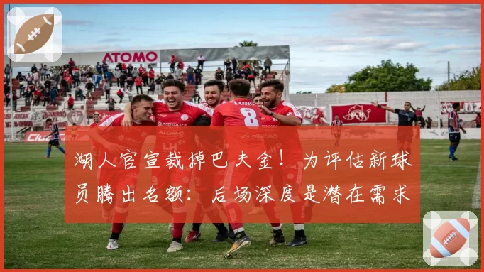 湖人官宣裁掉巴夫金!为评估新球员腾出名额:后场深度是潜在需求