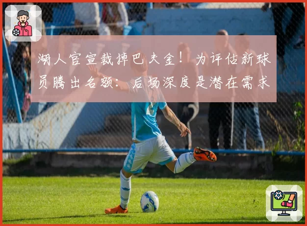 湖人官宣裁掉巴夫金!为评估新球员腾出名额:后场深度是潜在需求