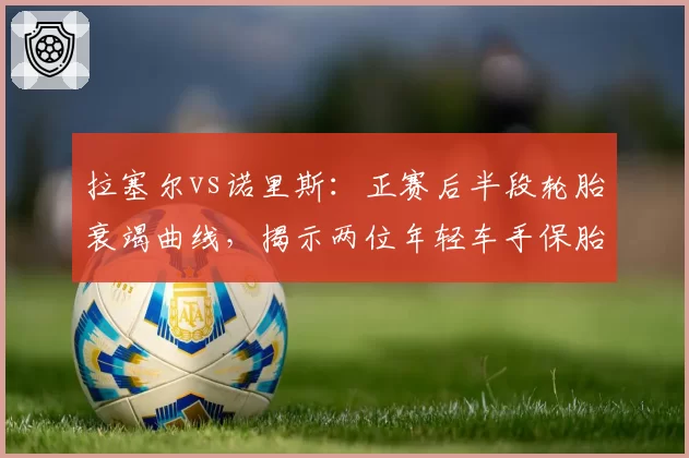 拉塞尔vs诺里斯：正赛后半段轮胎衰竭曲线，揭示两位年轻车手保胎技术的真实差距