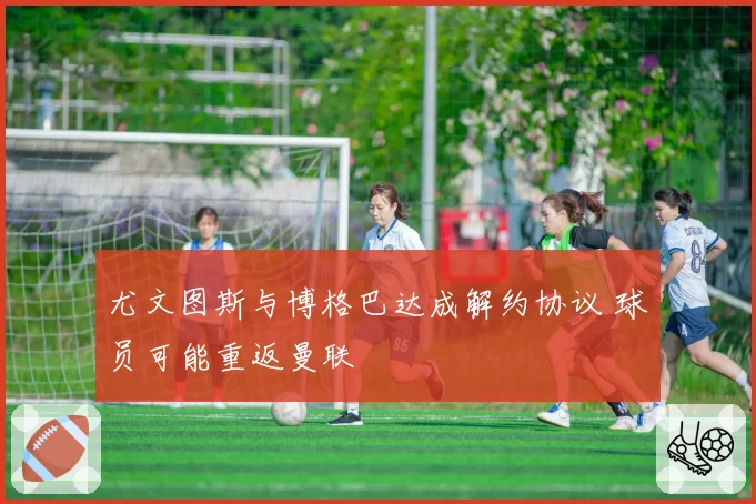 尤文图斯与博格巴达成解约协议 球员可能重返曼联