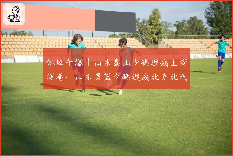 体坛午爆｜山东泰山今晚迎战上海海港，山东男篮今晚迎战北京北汽