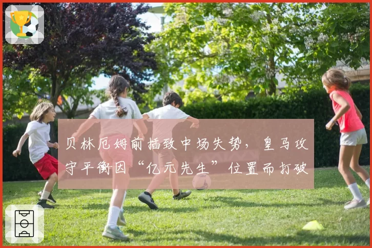 贝林厄姆前插致中场失势，皇马攻守平衡因“亿元先生”位置而打破？
