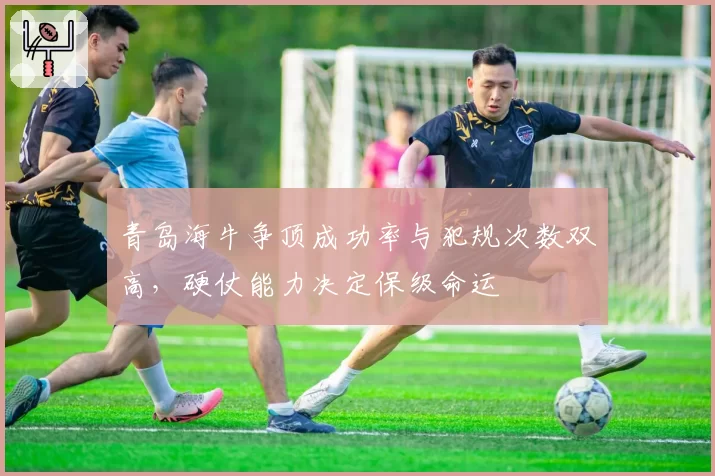 青岛海牛争顶成功率与犯规次数双高,硬仗能力决定保级命运