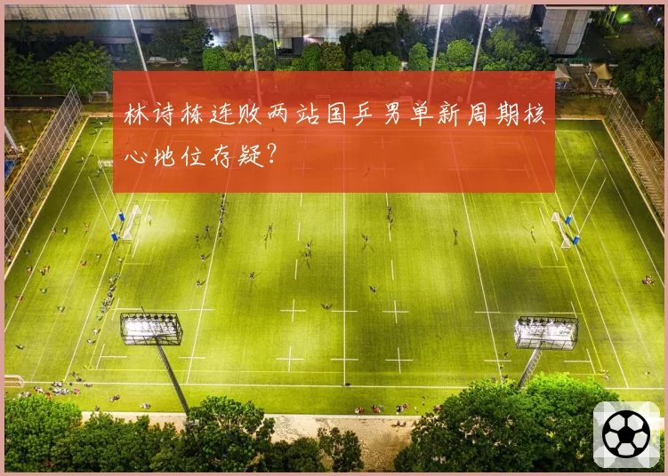 林诗栋连败两站国乒男单新周期核心地位存疑?
