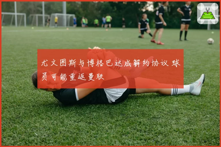 尤文图斯与博格巴达成解约协议 球员可能重返曼联