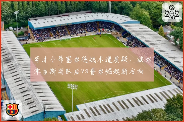 奇才小昂塞尔德战术遭质疑,波尔津吉斯离队后vs普尔崛起新方向