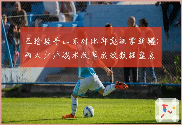 王晗接手山东对比邱彪执掌新疆:两大少帅战术改革成效数据盘点