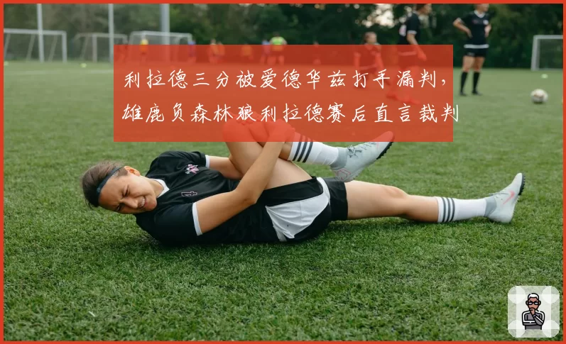 利拉德三分被爱德华兹打手漏判,雄鹿负森林狼利拉德赛后直言裁判“谋杀比赛”