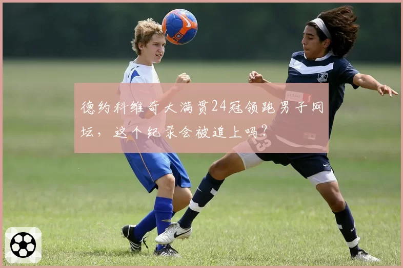 德约科维奇大满贯24冠领跑男子网坛,这个纪录会被追上吗?
