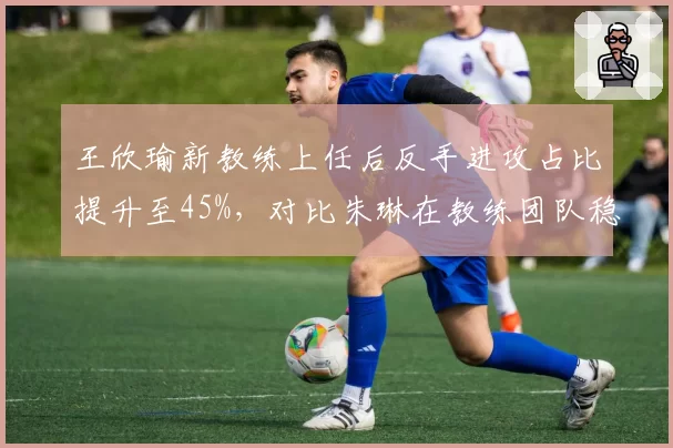 王欣瑜新教练上任后反手进攻占比提升至45%，对比朱琳在教练团队稳定背景下技术体系改造的渐进式进程