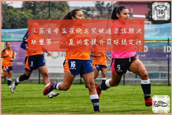 江苏肯帝亚崔晓龙突破造杀伤频次联盟第一,夏训需提升罚球稳定性