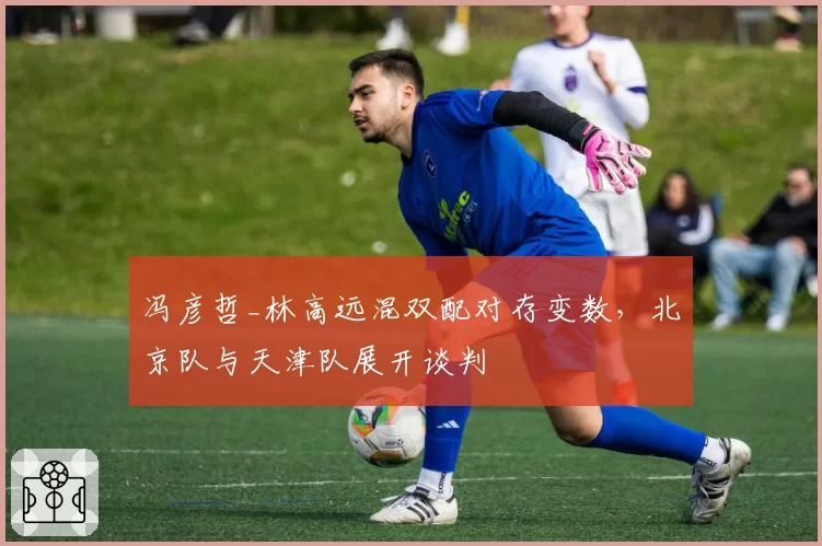 冯彦哲_林高远混双配对存变数，北京队与天津队展开谈判