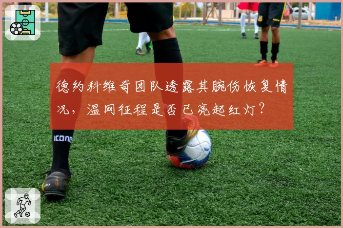 德约科维奇团队透露其腕伤恢复情况,温网征程是否已亮起红灯?