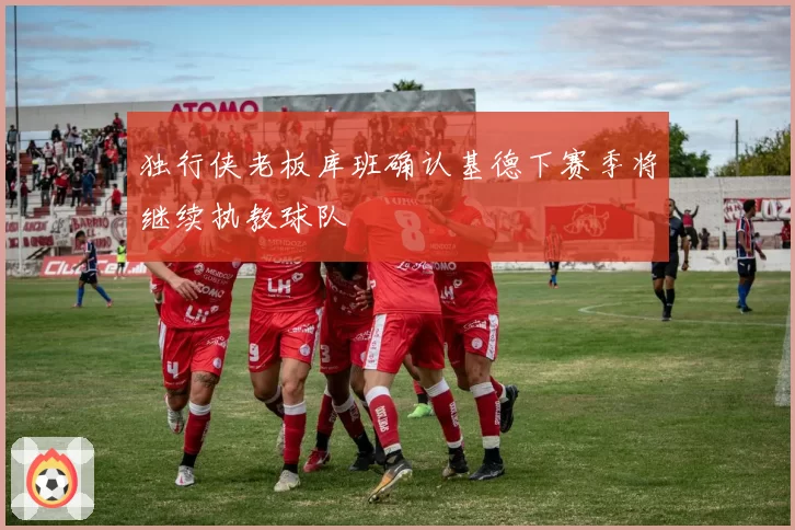 独行侠老板库班确认基德下赛季将继续执教球队