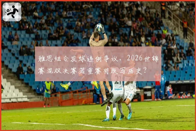 雅思组合发球违例争议，2026世锦赛混双决赛若重赛将改写历史？
