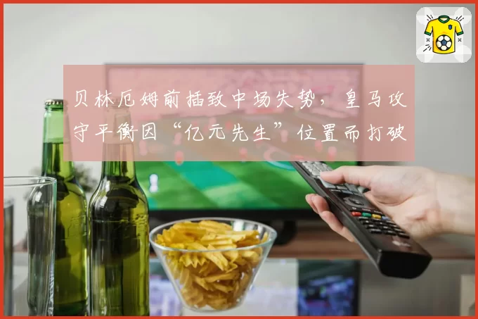 贝林厄姆前插致中场失势，皇马攻守平衡因“亿元先生”位置而打破？