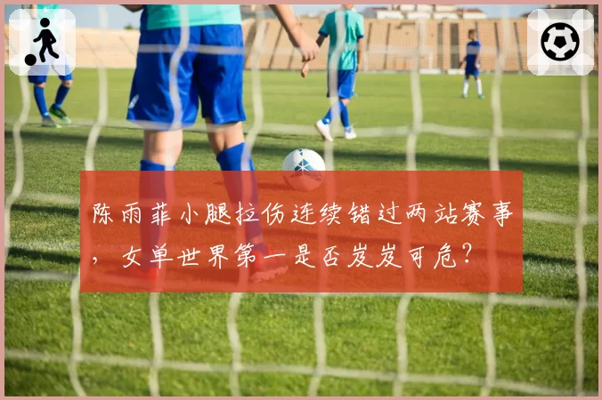 陈雨菲小腿拉伤连续错过两站赛事,女单世界第一是否岌岌可危?