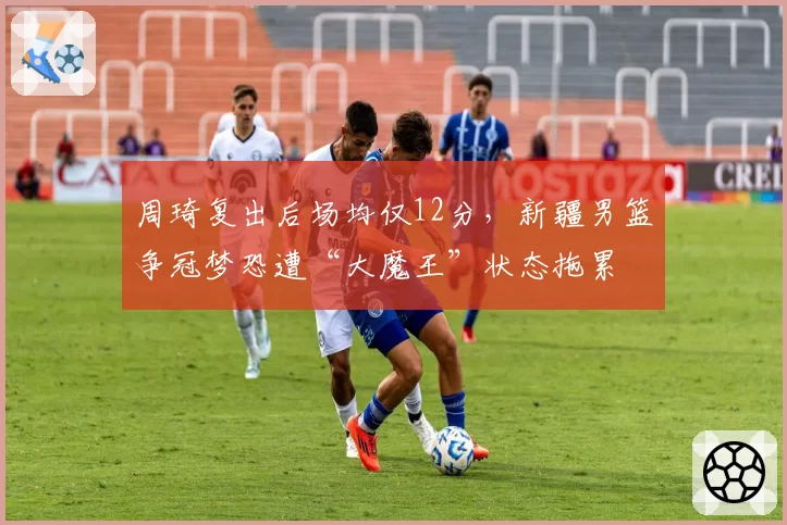 周琦复出后场均仅12分，新疆男篮争冠梦恐遭“大魔王”状态拖累