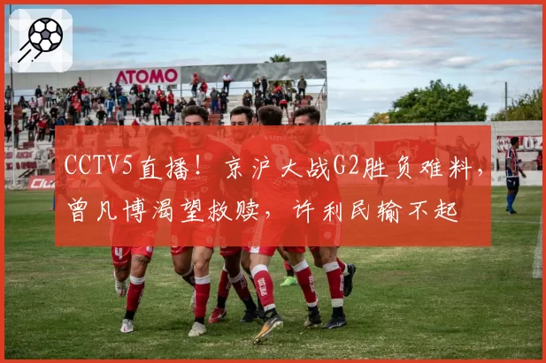 CCTV5直播!京沪大战G2胜负难料,曾凡博渴望救赎,许利民输不起