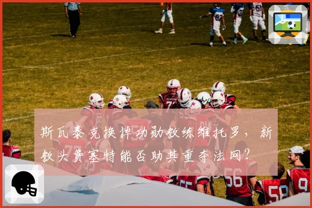 斯瓦泰克换掉功勋教练维托罗,新教头费塞特能否助其重夺法网?