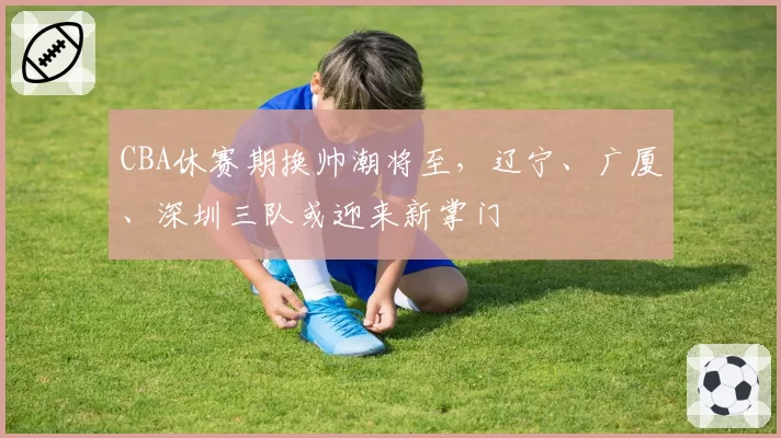 CBA休赛期换帅潮将至,辽宁、广厦、深圳三队或迎来新掌门